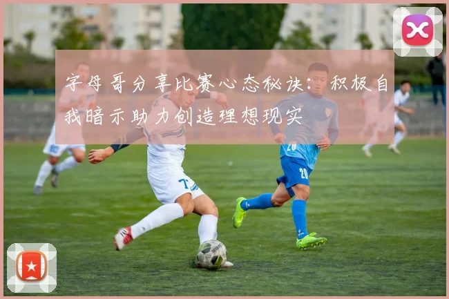字母哥分享比赛心态秘诀：积极自我暗示助力创造理想现实