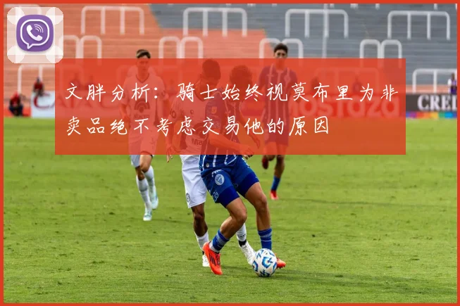 文胖分析：骑士始终视莫布里为非卖品绝不考虑交易他的原因