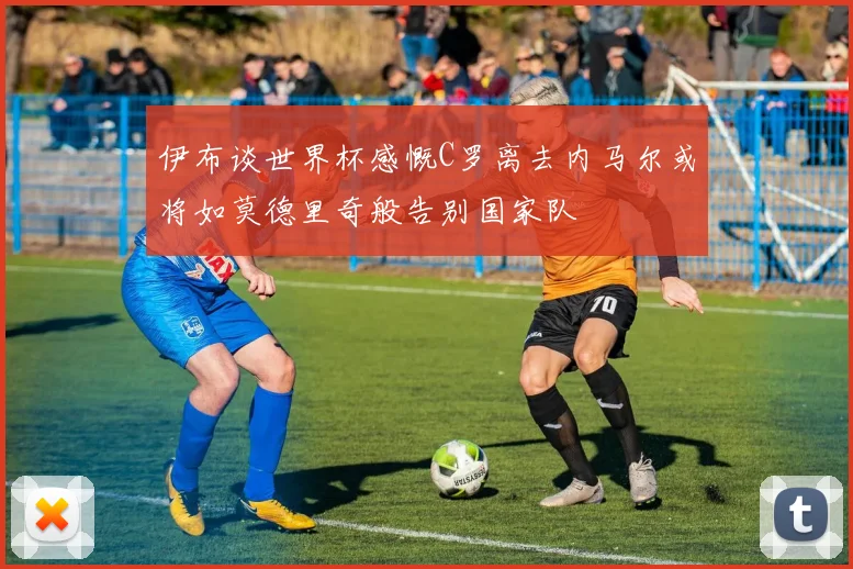 伊布谈世界杯感慨C罗离去内马尔或将如莫德里奇般告别国家队
