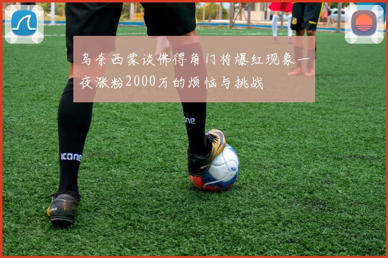 乌奈西蒙谈佛得角门将爆红现象一夜涨粉2000万的烦恼与挑战