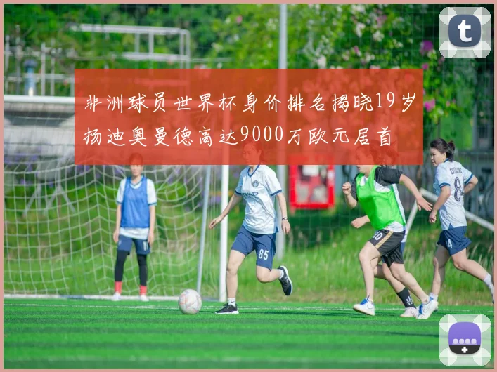 非洲球员世界杯身价排名揭晓19岁扬迪奥曼德高达9000万欧元居首