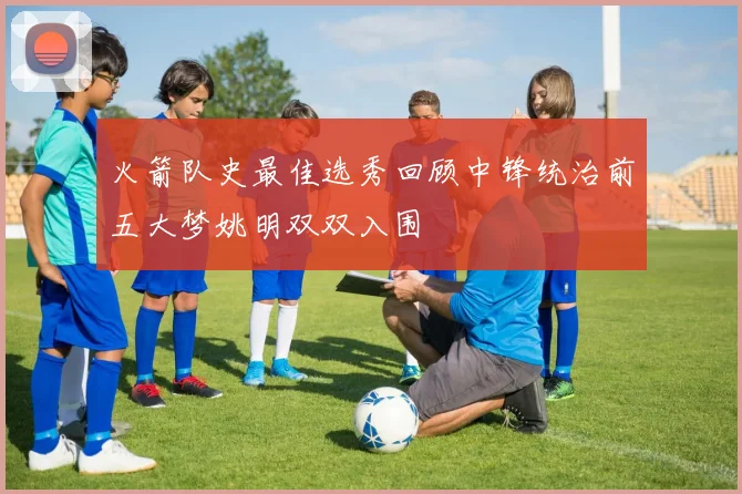 火箭队史最佳选秀回顾中锋统治前五大梦姚明双双入围