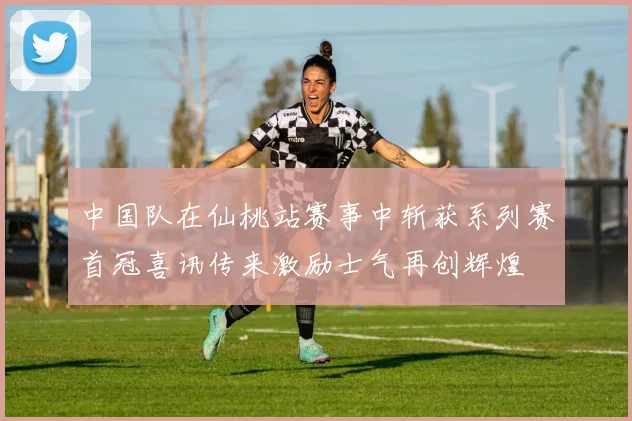 中国队在仙桃站赛事中斩获系列赛首冠喜讯传来激励士气再创辉煌