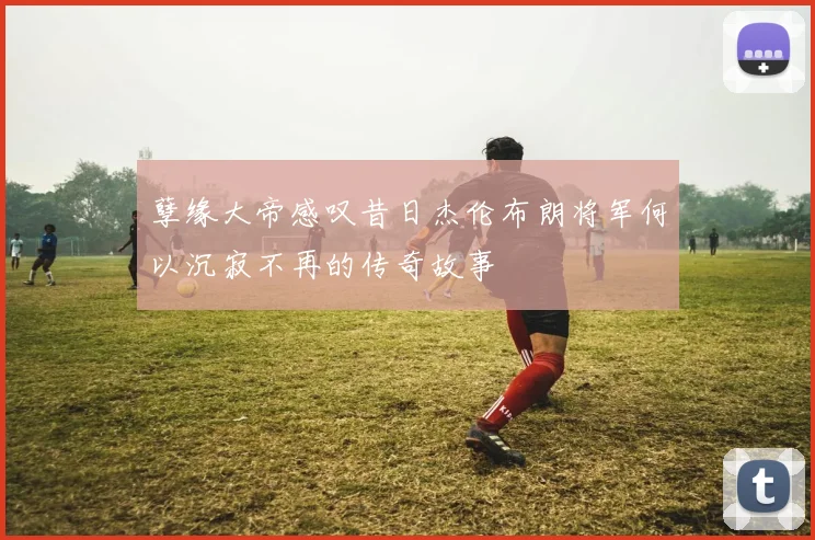孽缘大帝感叹昔日杰伦布朗将军何以沉寂不再的传奇故事