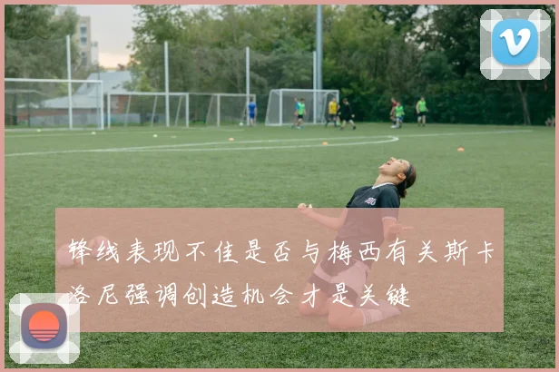 锋线表现不佳是否与梅西有关斯卡洛尼强调创造机会才是关键