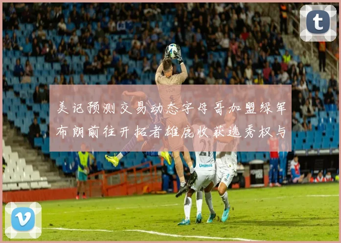 美记预测交易动态字母哥加盟绿军布朗前往开拓者雄鹿收获选秀权与年轻球员
