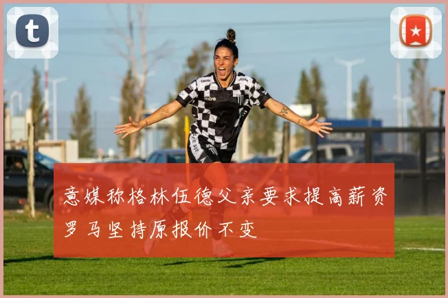 意媒称格林伍德父亲要求提高薪资罗马坚持原报价不变
