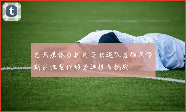 巴西媒体分析内马尔退队后维尼修斯应担重任的紧迫性与挑战