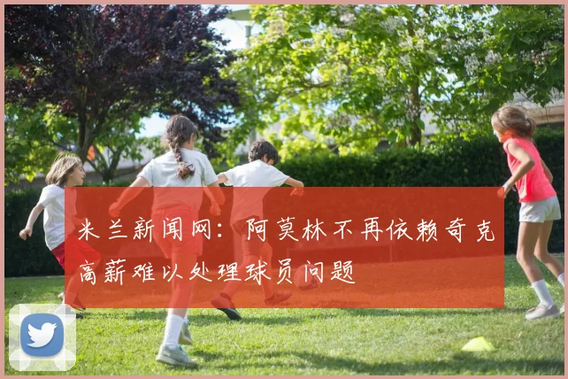 米兰新闻网：阿莫林不再依赖奇克高薪难以处理球员问题