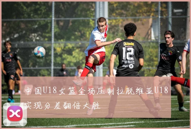 中国U18女篮全场压制拉脱维亚U18实现分差翻倍大胜