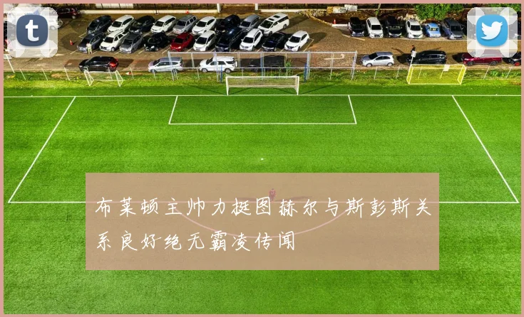 布莱顿主帅力挺图赫尔与斯彭斯关系良好绝无霸凌传闻