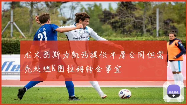 尤文图斯为凯西提供丰厚合同但需先处理K图拉姆转会事宜